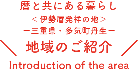 暦と共にある暮らし
＜伊勢暦発祥の地＞
ー三重県・多気町丹生ー
地域のご紹介
Intoroduction of the area